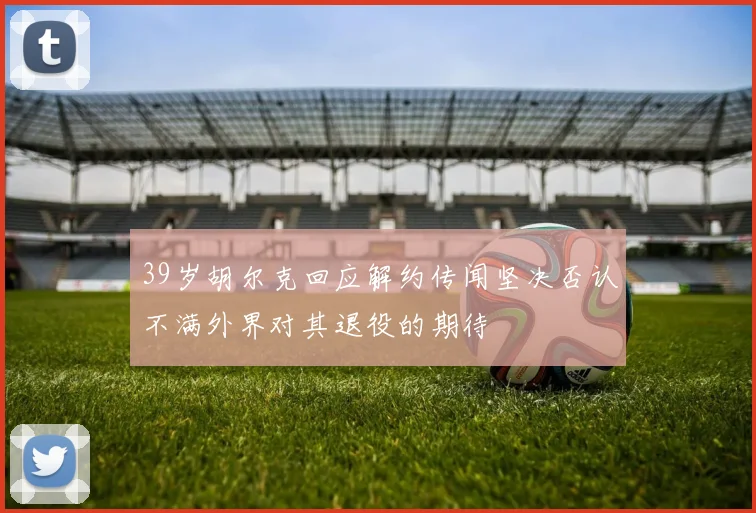 39岁胡尔克回应解约传闻坚决否认不满外界对其退役的期待