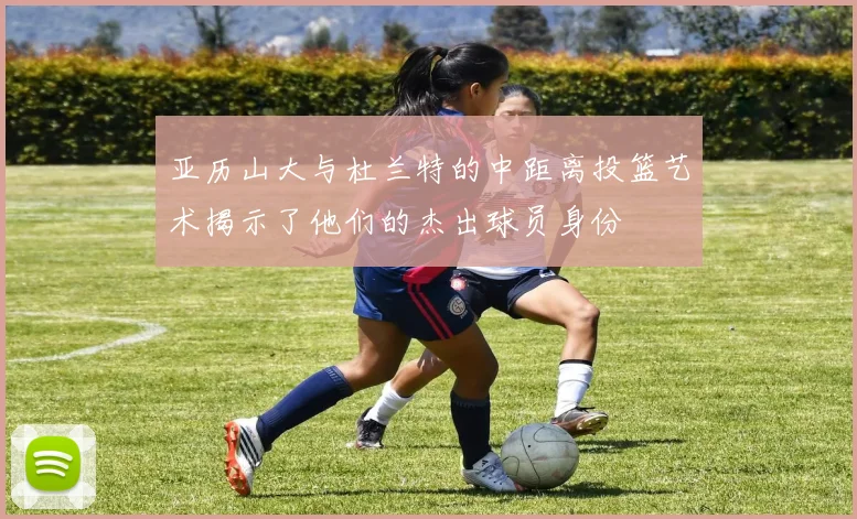亚历山大与杜兰特的中距离投篮艺术揭示了他们的杰出球员身份