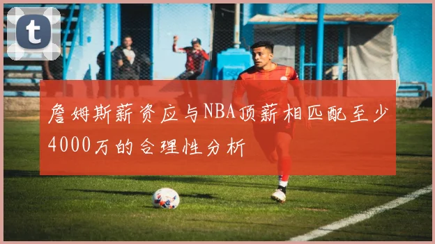 詹姆斯薪资应与NBA顶薪相匹配至少4000万的合理性分析