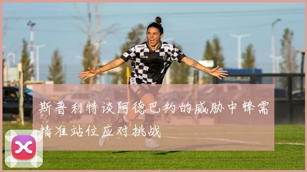 斯普利特谈阿德巴约的威胁中锋需精准站位应对挑战