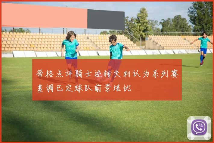 蒂格点评骑士逆转失利认为系列赛基调已定球队前景堪忧