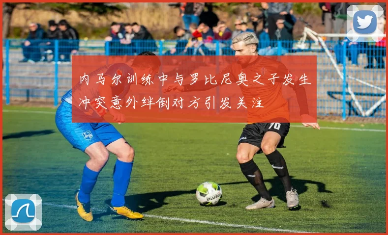 内马尔训练中与罗比尼奥之子发生冲突意外绊倒对方引发关注