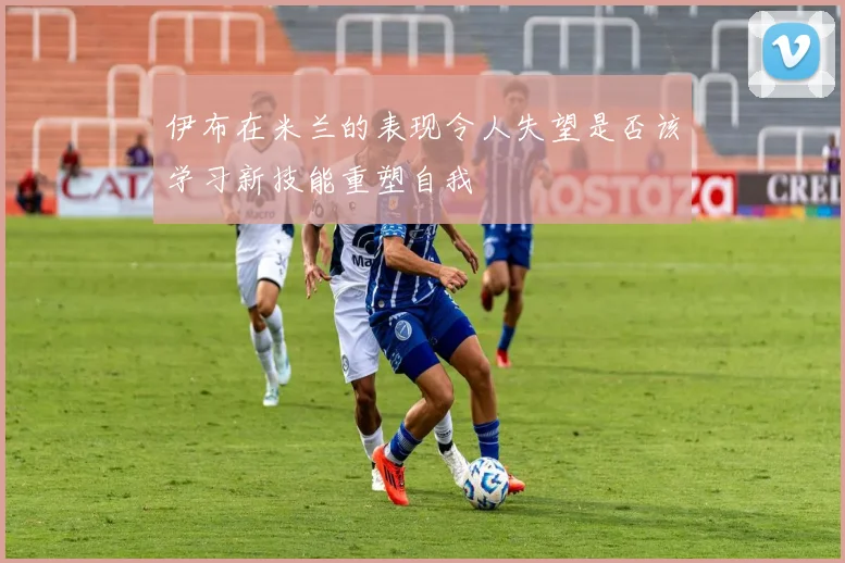 伊布在米兰的表现令人失望是否该学习新技能重塑自我