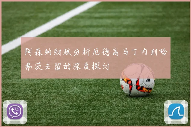 阿森纳财政分析厄德高马丁内利哈弗茨去留的深度探讨