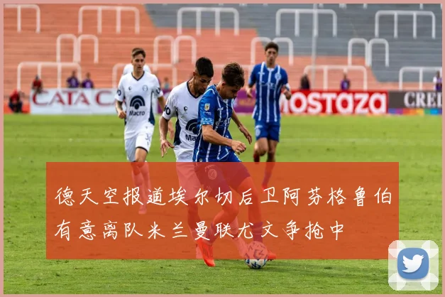 德天空报道埃尔切后卫阿芬格鲁伯有意离队米兰曼联尤文争抢中
