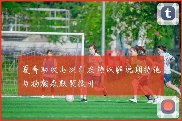 夏普助攻七次引发热议解说期待他与杨瀚森默契提升