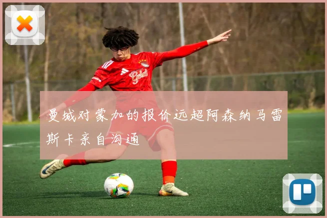 曼城对蒙加的报价远超阿森纳马雷斯卡亲自沟通