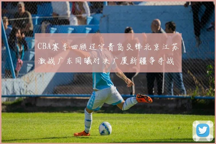 CBA赛季回顾辽宁青岛交锋北京江苏激战广东同曦对决广厦新疆争夺战精彩纷呈