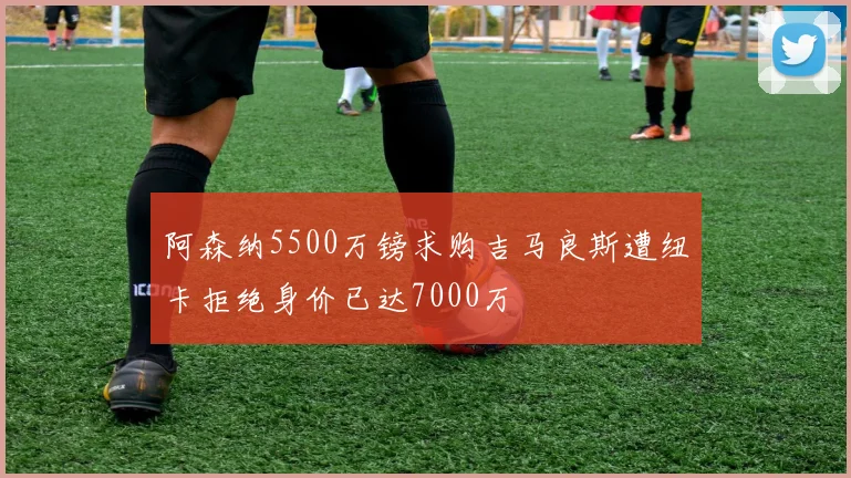 阿森纳5500万镑求购吉马良斯遭纽卡拒绝身价已达7000万
