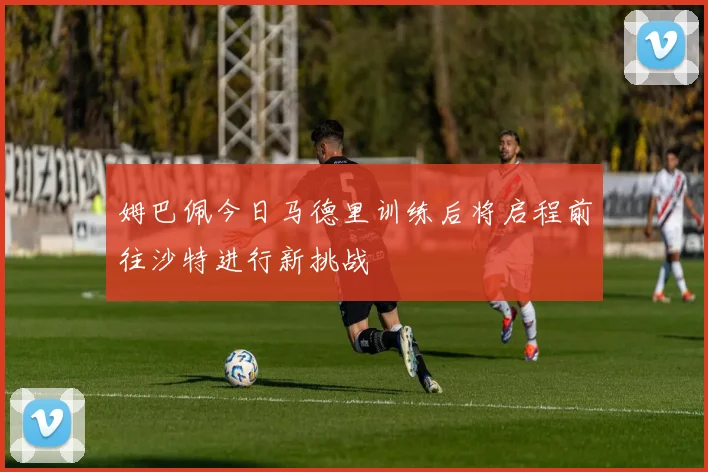 姆巴佩今日马德里训练后将启程前往沙特进行新挑战
