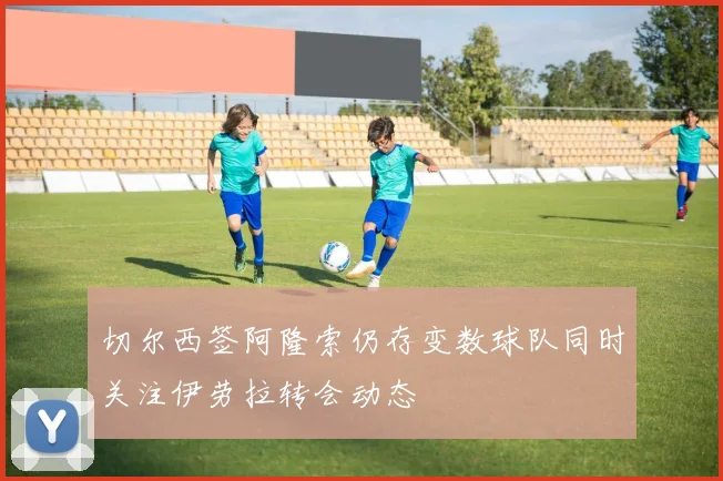 切尔西签阿隆索仍存变数球队同时关注伊劳拉转会动态