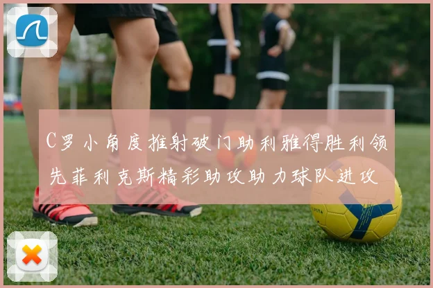 C罗小角度推射破门助利雅得胜利领先菲利克斯精彩助攻助力球队进攻