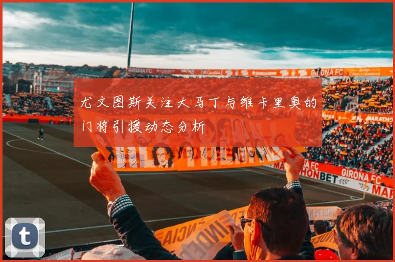 尤文图斯关注大马丁与维卡里奥的门将引援动态分析