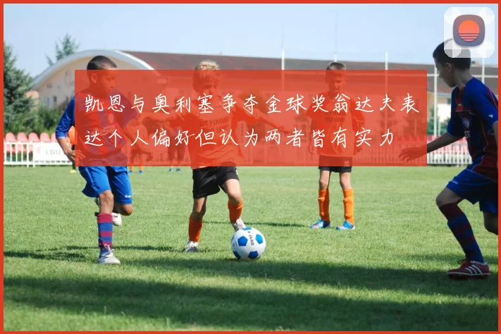 凯恩与奥利塞争夺金球奖翁达夫表达个人偏好但认为两者皆有实力