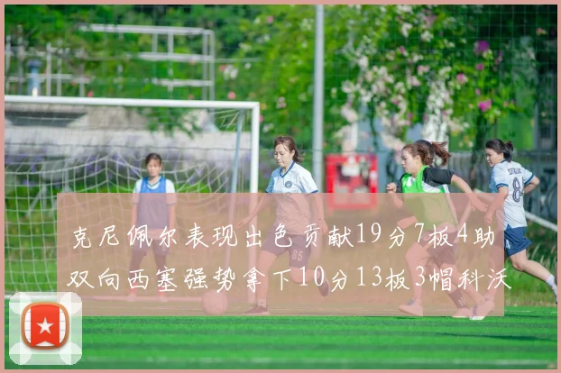 克尼佩尔表现出色贡献19分7板4助双向西塞强势拿下10分13板3帽科沃德也有17分2帽的精彩表现